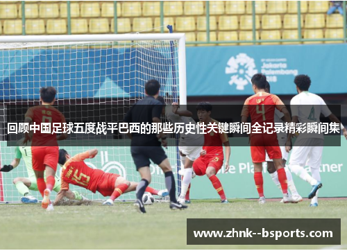 回顾中国足球五度战平巴西的那些历史性关键瞬间全记录精彩瞬间集