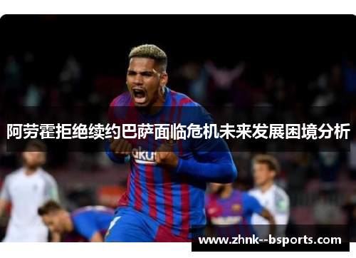 阿劳霍拒绝续约巴萨面临危机未来发展困境分析 阿劳霍拒绝续约巴萨面临危机未来发展困境分析