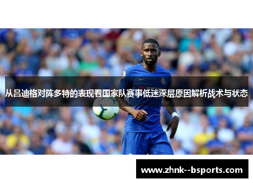 从吕迪格对阵多特的表现看国家队赛事低迷深层原因解析战术与状态 从吕迪格对阵多特的表现看国家队赛事低迷深层原因解析战术与状态