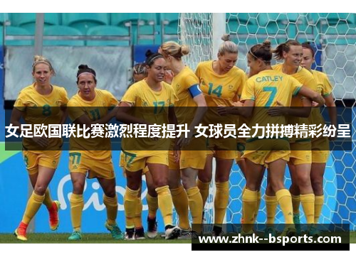 女足欧国联比赛激烈程度提升 女球员全力拼搏精彩纷呈