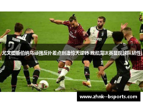 尤文图斯伯纳乌顽强反扑差点创造惊天逆转 残酷淘汰赛显现球队韧性 尤文图斯伯纳乌顽强反扑差点创造惊天逆转 残酷淘汰赛显现球队韧性