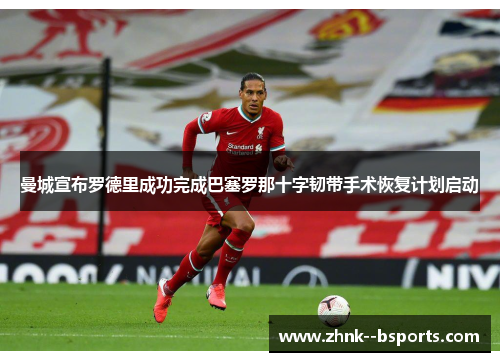 曼城宣布罗德里成功完成巴塞罗那十字韧带手术恢复计划启动