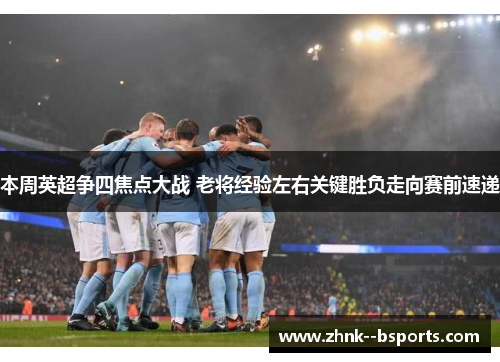本周英超争四焦点大战 老将经验左右关键胜负走向赛前速递 本周英超争四焦点大战 老将经验左右关键胜负走向赛前速递
